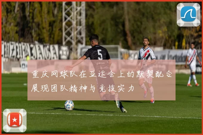 重庆网球队在亚运会上的默契配合展现团队精神与竞技实力