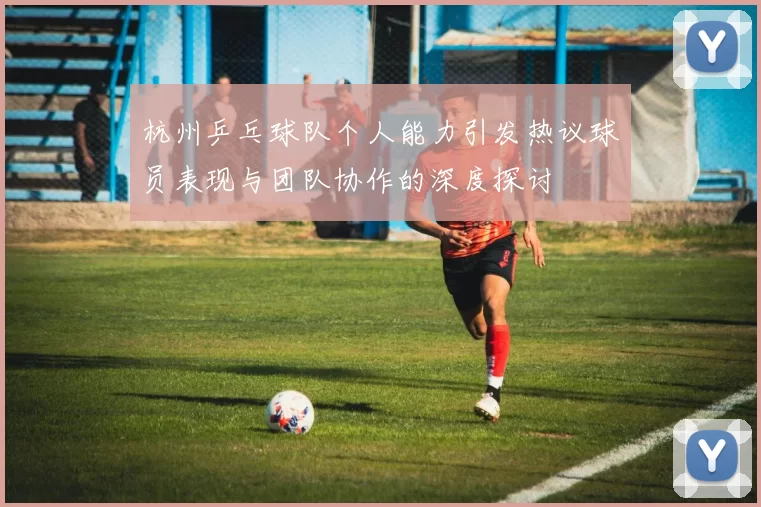 杭州乒乓球队个人能力引发热议球员表现与团队协作的深度探讨