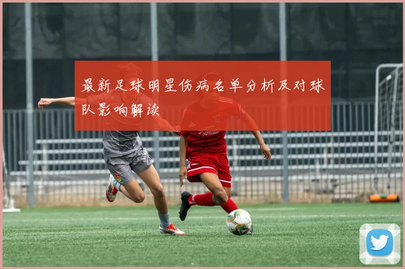 最新足球明星伤病名单分析及对球队影响解读