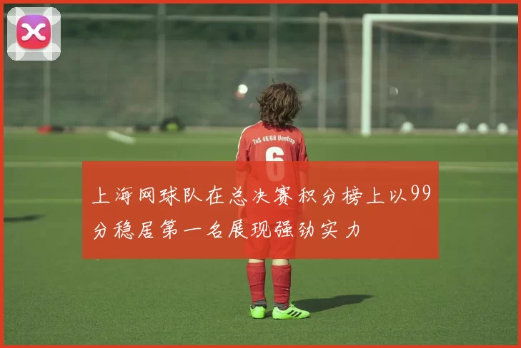 上海网球队在总决赛积分榜上以99分稳居第一名展现强劲实力