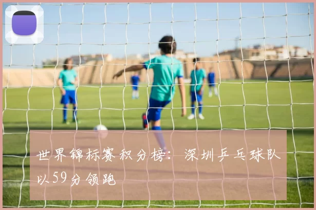 世界锦标赛积分榜：深圳乒乓球队以59分领跑