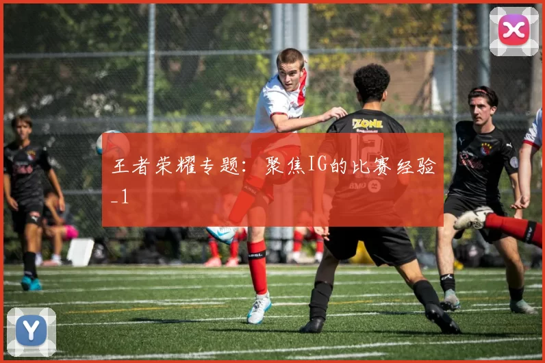 王者荣耀专题：聚焦IG的比赛经验_1