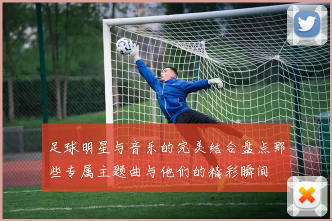足球明星与音乐的完美结合盘点那些专属主题曲与他们的精彩瞬间