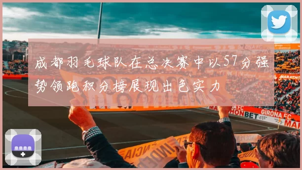 成都羽毛球队在总决赛中以57分强势领跑积分榜展现出色实力