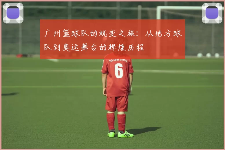 广州篮球队的蜕变之旅：从地方球队到奥运舞台的辉煌历程