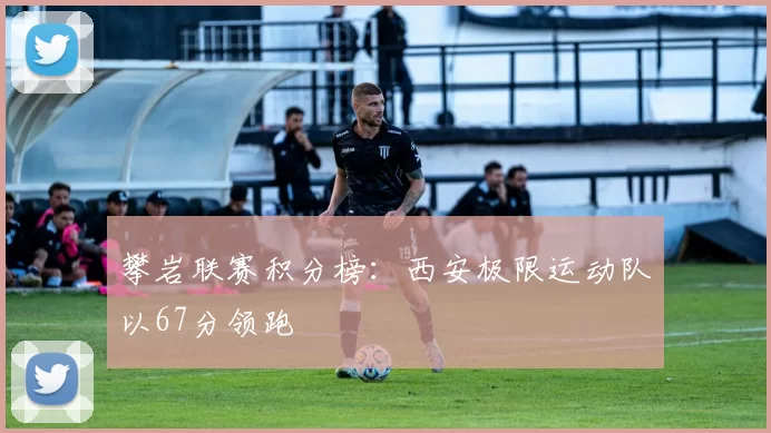 攀岩联赛积分榜：西安极限运动队以67分领跑